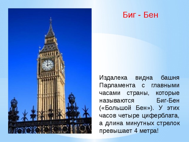 Биг - Бен Издалека видна башня Парламента с главными часами страны, которые называются Биг-Бен («Большой Бен»). У этих часов четыре циферблата, а длина минутных стрелок превышает 4 метра!