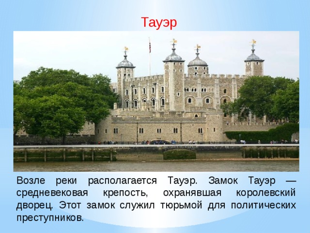 Тауэр Возле реки располагается Тауэр. Замок Тауэр — средневековая крепость, охранявшая королевский дворец. Этот замок служил тюрьмой для политических преступников.