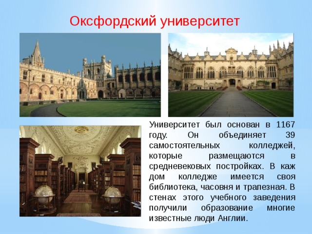 Оксфордский университет Университет был основан в 1167 году. Он объединяет 39 самостоятель­ных колледжей, которые размещаются в средневековых постройках. В каж­дом колледже имеется своя библиотека, часовня и трапезная. В стенах этого учебного заведения получили образование многие известные люди Англии.