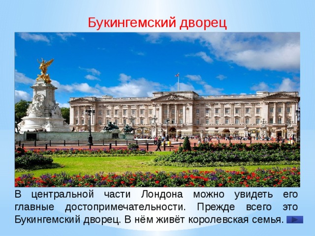 Букингемский дворец В центральной части Лондона можно увидеть его главные достопримечательности. Прежде всего это Букингемский дворец. В нём живёт королевская се­мья.