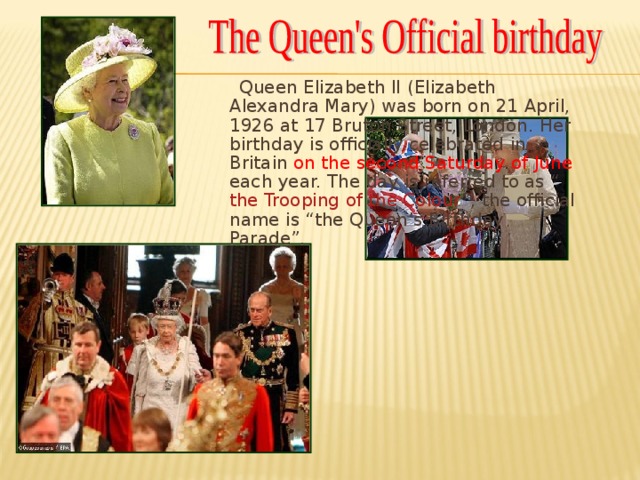 Queen Elizabeth II (Elizabeth Alexandra Mary) was born on 21 April, 1926 at 17 Bruton Street, London. Her birthday is officially celebrated in Britain on the second Saturday of June each year. The day is referred to as “ the Trooping of the Colour ”, the official name is “the Queen’s Birthday Parade”.