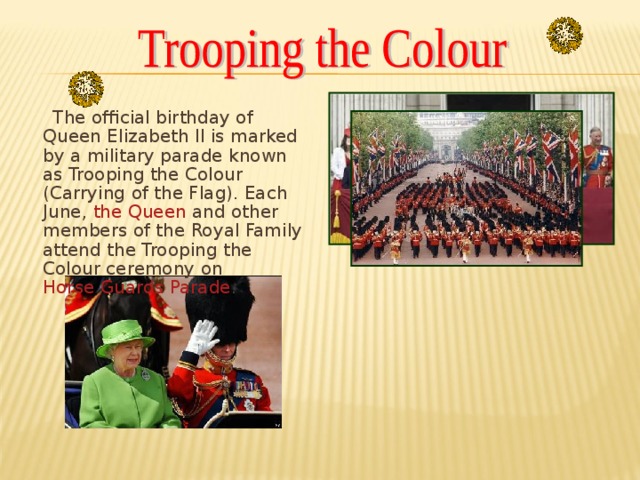 The official birthday of Queen Elizabeth II is marked by a military parade known as Trooping the Colour (Carrying of the Flag). Each June, the Queen and other members of the Royal Family attend the Trooping the Colour ceremony on Horse Guards Parade .