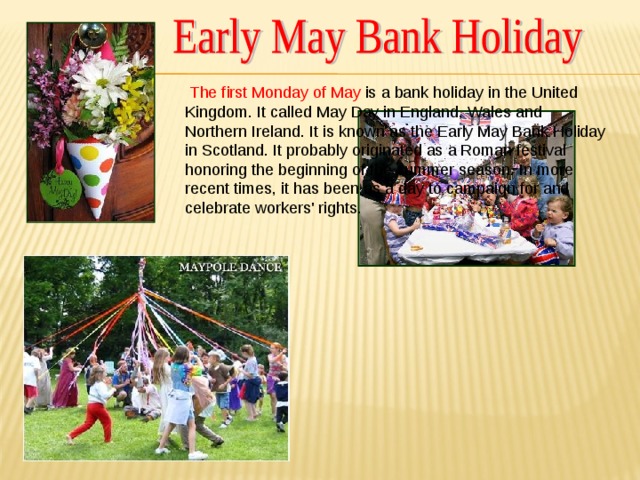 The first Monday of May is a bank holiday in the United Kingdom. It called May Day in England, Wales and Northern Ireland. It is known as the Early May Bank Holiday in Scotland. It probably originated as a Roman festival honoring the beginning of the summer season. In more recent times, it has been as a day to campaign for and celebrate workers' rights.