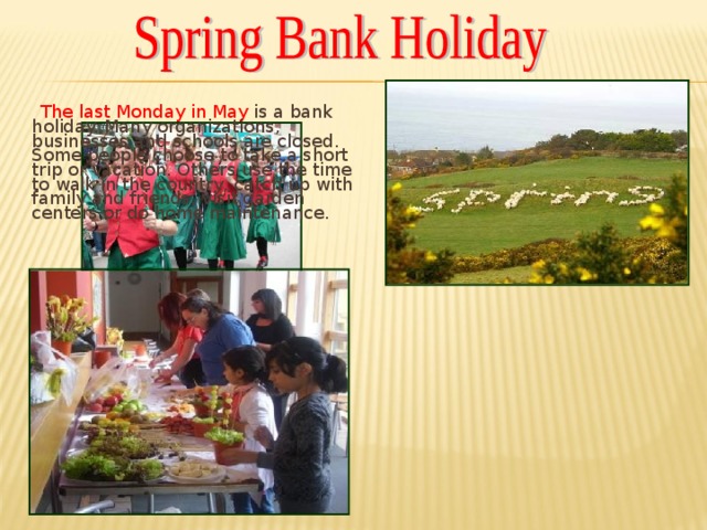 The last Monday in May is a bank holiday. Many organizations, businesses and schools are closed. Some people choose to take a short trip or vacation. Others use the time to walk in the country, catch up with family and friends, visit garden centers or do home maintenance.