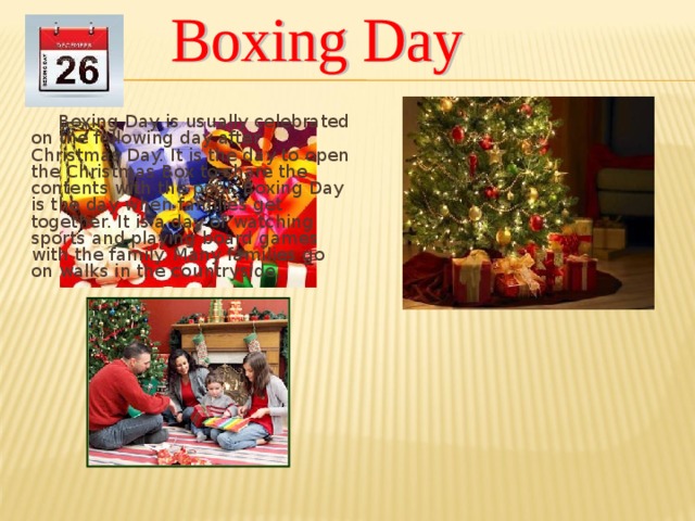 Boxing Day is usually celebrated on the following day after Christmas Day. It is the day to open the Christmas Box to share the contents with the poor. Boxing Day is the day when families get together. It is a day of watching sports and playing board games with the family. Many families go on walks in the countryside.
