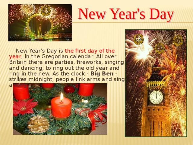 New Year's Day is  the first day of the year , in the Gregorian calendar. All over Britain there are parties, fireworks, singing and dancing, to ring out the old year and ring in the new. As the clock - Big Ben - strikes midnight, people link arms and sing a song.