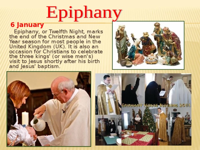 6  January  Epiphany, or Twelfth Night, marks the end of the Christmas and New Year season for most people in the United Kingdom (UK). It is also an occasion for Christians to celebrate the three kings' (or wise men's) visit to Jesus shortly after his birth and Jesus' baptism.