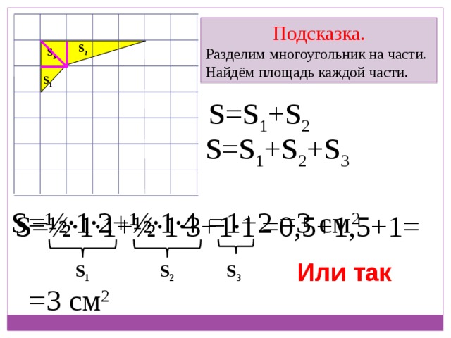 Подсказка. Разделим многоугольник на части. Найдём площадь каждой части. S 2 S 3 S 1 S=S 1 +S 2 S=S 1 +S 2 +S 3 S=½ ∙ 1 ∙ 2+½ ∙ 1 ∙ 4 =1+2 =3 см 2 S=½ ∙ 1 ∙ 1+½ ∙ 1 ∙ 3+1 ∙ 1 =0,5+1,5+1= Или так S 1 S 2 S 3 =3 см 2