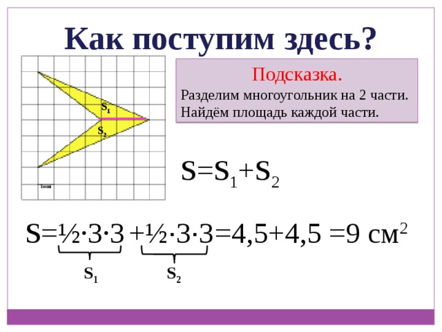Как поступим здесь? Подсказка. Разделим многоугольник на 2 части. Найдём площадь каждой части. S 1 S 2 S=S 1 +S 2 =4,5+4,5 S=½ ∙ 3 ∙ 3 =9 см 2 +½ ∙ 3 ∙ 3 S 1 S 2