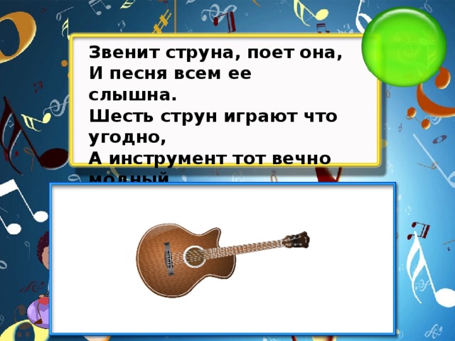 Звенит струна, поет она, И песня всем ее слышна. Шесть струн играют что угодно, А инструмент тот вечно модный. Он никогда не станет старым. Тот инструмент зовем...