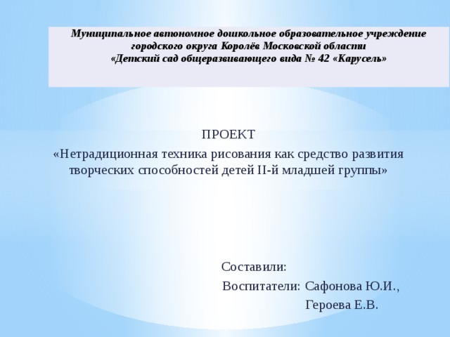 Муниципальное автономное дошкольное образовательное учреждение городского округа Королёв Московской области «Детский сад общеразвивающего вида № 42 «Карусель» ПРОЕКТ «Нетрадиционная техника рисования как средство развития творческих способностей детей II-й младшей группы»  Составили:  Воспитатели: Сафонова Ю.И.,  Героева Е.В.