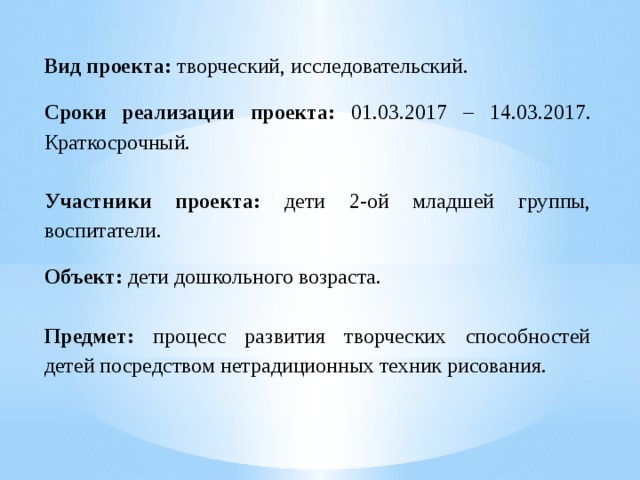 Вид проекта:   творческий, исследовательский. Сроки реализации проекта: 01.03.2017 – 14.03.2017. Краткосрочный. Участники проекта: дети 2-ой младшей группы, воспитатели. Объект: дети дошкольного возраста. Предмет: процесс развития творческих способностей детей посредством нетрадиционных техник рисования.