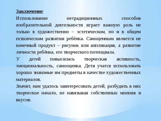 Заключение Использование нетрадиционных способов изобразительной деятельности играет важную роль не только в художественно – эстетическом, но и в общем психическом развитии ребёнка. Самоценным является не конечный продукт – рисунок или аппликация, а развитие личности ребёнка, его творческого потенциала. У детей повысилась творческая активность, эмоциональность, самооценка. Дети учатся использовать хорошо знакомые им предметы в качестве художественных материалов. Значит, нам удалось заинтересовать детей, разбудить в них творческое начало, не навязывая собственных мнения и вкусов.