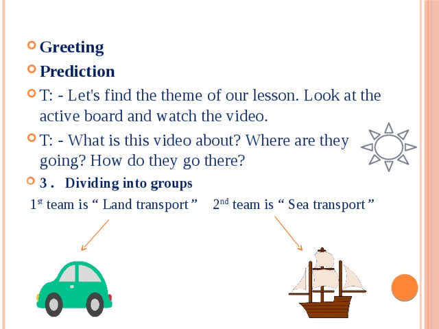 Greeting Prediction T: - Let's find the theme of our lesson. Look at the active board and watch the video. T: - What is this video about? Where are they going? How do they go there? 3 . Dividing into groups