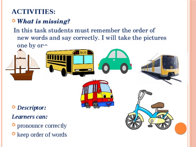 Activities:   What is missing?  In this task students must remember the order of new words and say correctly. I will take the pictures one by one. Descriptor: Learners can: