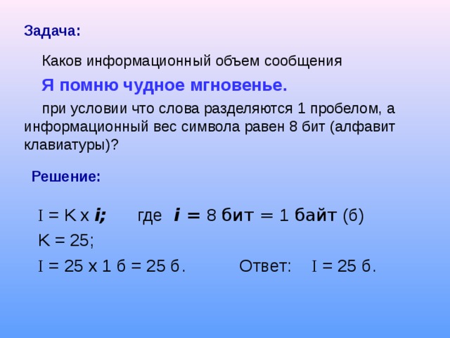 Задача:  Каков информационный объем сообщения Я помню чудное мгновенье.  при условии что слова разделяются 1 пробелом, а информационный вес символа равен 8 бит (алфавит клавиатуры)? Решение: I = K  x  i ; где  i = 8 бит = 1 байт (б) K = 25; I = 25 x 1 б = 25 б . Ответ: I = 25 б .