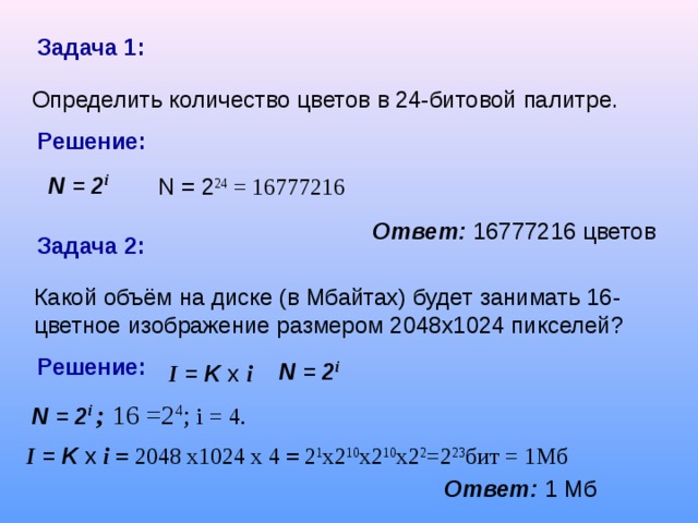 Задача 1:  Определить количество цветов в 24-битовой палитре. Решение: N = 2 i N = 2 24 = 16777216 Ответ:  16777216 цветов Задача 2: Какой объём на диске (в Мбайтах) будет занимать 16-цветное изображение размером 2048х1024 пикселей? Решение: N = 2 i I = K x  i N = 2 i  ; 16 =2 4 ; i = 4. I = K x  i = 2048 x1024 x 4 = 2 1 x2 10 x2 10 x2 2 =2 23 бит = 1Мб Ответ:  1 Мб
