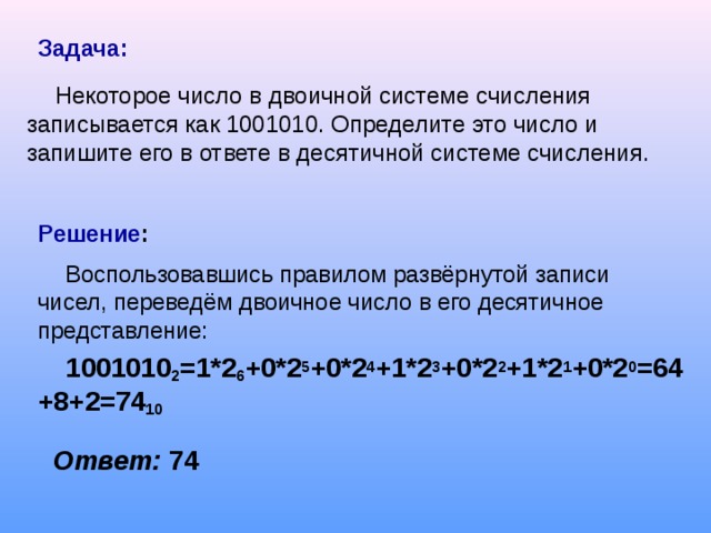 Задача:  Некоторое число в двоичной системе счисления записывается как 1001010. Определите это число и запишите его в ответе в десятичной системе счисления. Решение : Воспользовавшись правилом развёрнутой записи чисел, переведём двоичное число в его десятичное представление: 1001010 2 =1*2 6 +0*2 5 +0*2 4 +1*2 3 +0*2 2 +1*2 1 +0*2 0 =64+8+2=74 10     Ответ: 74