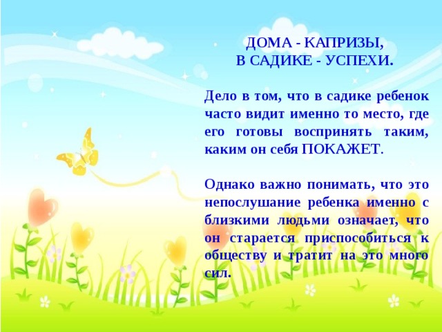 ДОМА - КАПРИЗЫ, В САДИКЕ - УСПЕХИ.  Дело в том, что в садике ребенок часто видит именно то место, где его готовы воспринять таким, каким он себя ПОКАЖЕТ .  Однако важно понимать, что это непослушание ребенка именно с близкими людьми означает, что он старается приспособиться к обществу и тратит на это много сил.