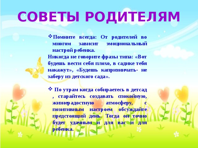 СОВЕТЫ РОДИТЕЛЯМ  Помните всегда: От родителей во многом зависит эмоциональный настрой ребенка. Никогда не говорите фразы типа: «Вот будешь вести себя плохо, в садике тебя накажут», «Будешь капризничать- не заберу из детского сада».   По утрам когда собираетесь в детсад , старайтесь создавать спокойную, жизнерадостную атмосферу, с позитивным настроем обсуждайте предстоящий день. Тогда он точно будет удачным и для вас и для ребенка.