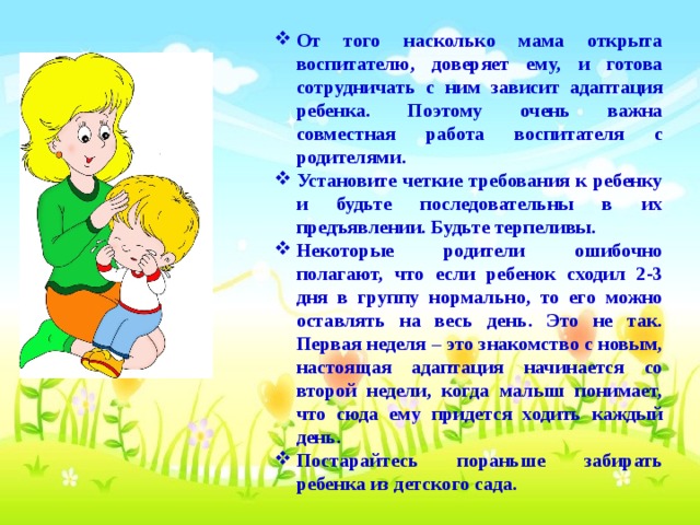 От того насколько мама открыта воспитателю, доверяет ему, и готова сотрудничать с ним зависит адаптация ребенка. Поэтому очень важна совместная работа воспитателя с родителями. Установите четкие требования к ребенку и будьте последовательны в их предъявлении. Будьте терпеливы. Некоторые родители ошибочно полагают, что если ребенок сходил 2-3 дня в группу нормально, то его можно оставлять на весь день. Это не так. Первая неделя – это знакомство с новым, настоящая адаптация начинается со второй недели, когда малыш понимает, что сюда ему придется ходить каждый день. Постарайтесь пораньше забирать ребенка из детского сада.