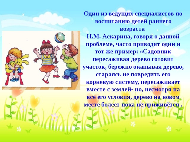 Один из ведущих специалистов по воспитанию детей раннего возраста Н.М. Аскарина, говоря о данной проблеме, часто приводит один и тот же пример: «Садовник пересаживая дерево готовит участок, бережно окапывая дерево, стараясь не повредить его корневую систему, пересаживает вместе с землей- но, несмотря на все его условия, дерево на новом месте болеет пока не приживётся .