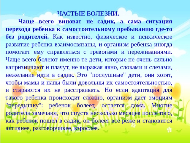 ЧАСТЫЕ БОЛЕЗНИ.   Чаще всего виноват не садик, а сама ситуация перехода ребенка к самостоятельному пребыванию где-то без родителей. Как известно, физическое и психическое развитие ребенка взаимосвязаны, и организм ребенка иногда помогает ему справляться с тревогами и переживаниями. Чаще всего болеют именно те дети, которые не очень сильно капризничают и плачут, не выражая явно, словами и слезами, нежелание идти в садик. Это 