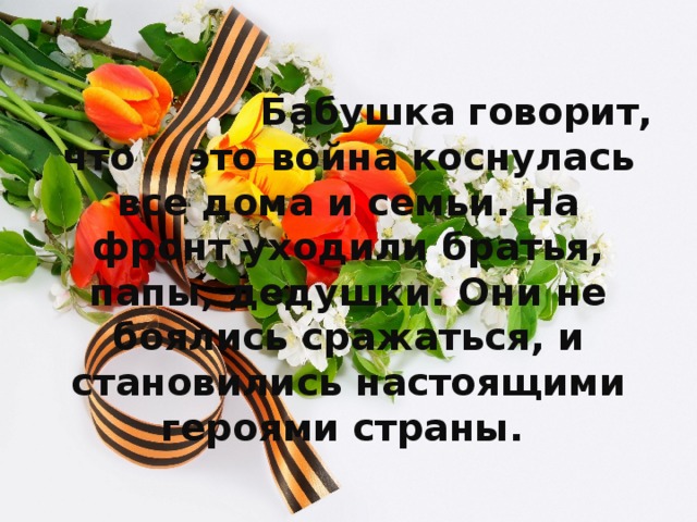 Бабушка говорит, что это война коснулась все дома и семьи. На фронт уходили братья, папы, дедушки. Они не боялись сражаться, и становились настоящими героями страны.