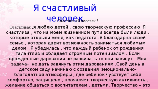 Я счастливый человек Счастливый человек ! Счастливая ,я люблю детей , свою творческую профессию .Я счастлива , что на моем жизненном пути всегда были люди , которые открыли меня, как педагога .Я благодарна своей семье , которая дарит возможность заниматься любимым делом .Я убедилась , что каждый ребенок от рождения талантлив и обладает огромным потенциалом . Если врожденные дарования не развивать то они завянут . Моя задача- не дать завянуть этим дарованиям .Свой день в детском саду начинаю с создания эмоционально- благодатной атмосферы , где ребенок чувствует себя комфортно, защищено , проявляет творческую активность , желание общаться с воспитателем , детьми. Творчество – это тот мостик , по которому может пройти детская душа и реализовать себя в любом направлении.