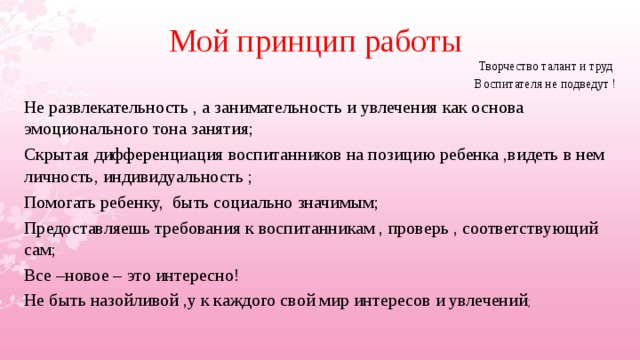 Мой принцип работы Творчество талант и труд Воспитателя не подведут ! Не развлекательность , а занимательность и увлечения как основа эмоционального тона занятия; Скрытая дифференциация воспитанников на позицию ребенка ,видеть в нем личность, индивидуальность ; Помогать ребенку, быть социально значимым; Предоставляешь требования к воспитанникам , проверь , соответствующий сам; Все –новое – это интересно! Не быть назойливой ,у к каждого свой мир интересов и увлечений ;