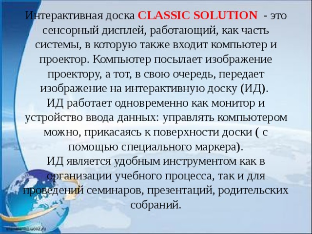 Интерактивная доска CLASSIC SOLUTION - это сенсорный дисплей, работающий, как часть системы, в которую также входит компьютер и проектор. Компьютер посылает изображение проектору, а тот, в свою очередь, передает изображение на интерактивную доску (ИД).  ИД работает одновременно как монитор и устройство ввода данных: управлять компьютером можно, прикасаясь к поверхности доски ( с помощью специального маркера).  ИД является удобным инструментом как в организации учебного процесса, так и для проведений семинаров, презентаций, родительских собраний.