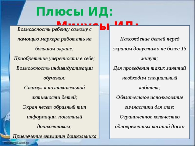 Плюсы ИД:  Минусы ИД: Возможность ребенку самому с помощью маркера работать на большом экране; Нахождение детей перед экраном допустимо не более 15 минут; Приобретение уверенности в себе; Для проведения таких занятий необходим специальный кабинет; Возможность индивидуализации обучения; Обязательное использование гимнастики для глаз; Стимул к познавательной активности детей; Ограниченное количество одновременных касаний доски Экран несет образный тип информации, понятный дошкольникам; Привлечение внимания дошкольника