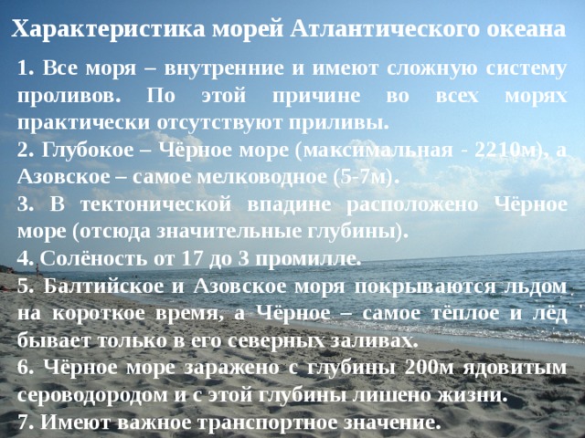 Характеристика морей Атлантического океана 1. Все моря – внутренние и имеют сложную систему проливов. По этой причине во всех морях практически отсутствуют приливы. 2. Глубокое – Чёрное море (максимальная - 2210м), а Азовское – самое мелководное (5-7м). 3. В тектонической впадине расположено Чёрное море (отсюда значительные глубины). 4. Солёность от 17 до 3 промилле. 5. Балтийское и Азовское моря покрываются льдом на короткое время, а Чёрное – самое тёплое и лёд бывает только в его северных заливах. 6. Чёрное море заражено с глубины 200м ядовитым сероводородом и с этой глубины лишено жизни. 7. Имеют важное транспортное значение.