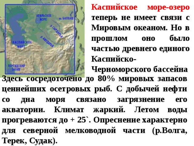 Каспийское море-озеро теперь не имеет связи с Мировым океаном. Но в прошлом оно было частью древнего единого Каспийско-Черноморского бассейна Здесь сосредоточено до 80% мировых запасов ценнейших осетровых рыб. С добычей нефти со дна моря связано загрязнение его акватории. Климат жаркий. Летом воды прогреваются до + 25`. Опреснение характерно для северной мелководной части (р.Волга, Терек, Судак).