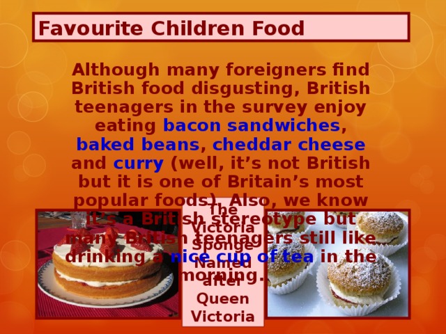 Favourite Children Food Although many foreigners find British food disgusting, British teenagers in the survey enjoy eating bacon sandwiches , baked beans , cheddar cheese and curry (well, it’s not British but it is one of Britain’s most popular foods). Also, we know it’s a British stereotype but many British teenagers still like drinking a nice cup of tea in the morning. The Victoria Sponge Named after Queen Victoria