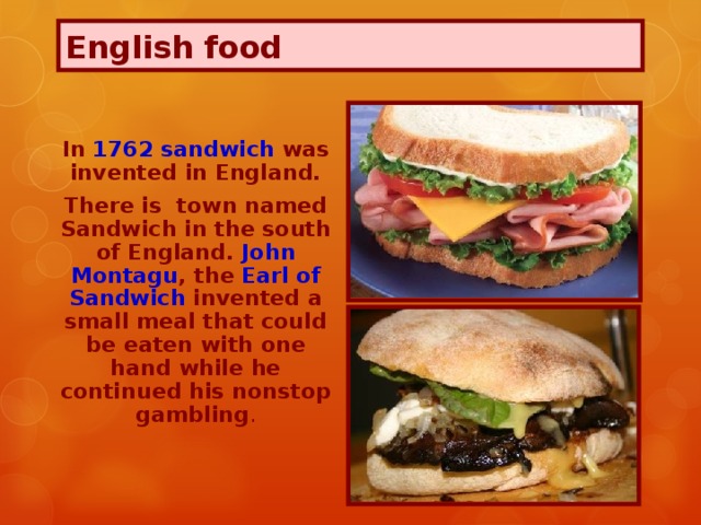 English food In 1762 sandwich was invented in England. There is town named Sandwich in the south of England. John Montagu , the Earl of Sandwich invented a small meal that could be eaten with one hand while he continued his nonstop gambling .