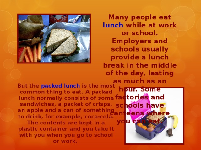 Many people eat lunch while at work or school. Employers and schools usually provide a lunch break in the middle of the day, lasting as much as an hour. Some factories and schools have canteens where you can eat. But the packed lunch is the most common thing to eat. A packed lunch normally consists of some sandwiches, a packet of crisps, an apple and a can of something to drink, for example, coca-cola. The contents are kept in a plastic container and you take it with you when you go to school or work.