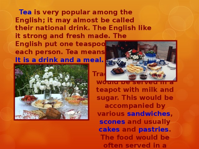 Tea is very popular among the English; it may almost be called their national drink. The English like it strong and fresh made. The English put one teaspoon of tea for each person. Tea means two things. It is a drink and a meal. Traditionally, loose tea would be served in a teapot with milk and sugar. This would be accompanied by various sandwiches , scones and usually cakes and pastries . The food would be often served in a tiered stand.
