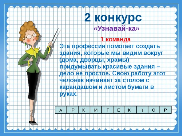 2 конкурс «Узнавай-ка» 1 команда Эта профессия помогает создать здания, которые мы видим вокруг (дома, дворцы, храмы) придумывать красивые здания – дело не простое. Свою работу этот человек начинает за столом с карандашом и листом бумаги в руках. Р Х И К О Т Е Р А Т