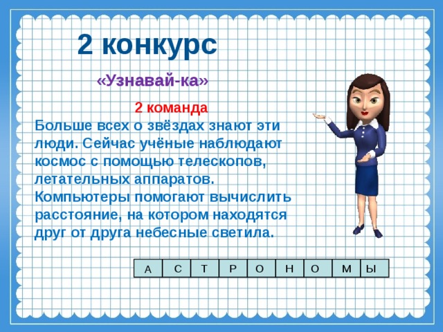 2 конкурс «Узнавай-ка» 2 команда Больше всех о звёздах знают эти люди. Сейчас учёные наблюдают космос с помощью телескопов, летательных аппаратов. Компьютеры помогают вычислить расстояние, на котором находятся друг от друга небесные светила. С Т Р О М Ы О Н А