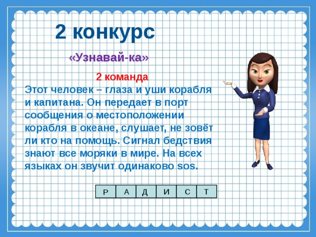 2 конкурс «Узнавай-ка» 2 команда Этот человек – глаза и уши корабля и капитана. Он передает в порт сообщения о местоположении корабля в океане, слушает, не зовёт ли кто на помощь. Сигнал бедствия знают все моряки в мире. На всех языках он звучит одинаково sos . А Д И С Т Р