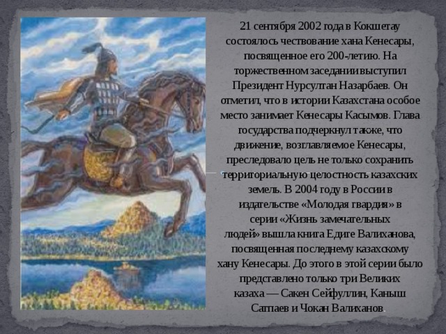 21 сентября 2002 года в Кокшетау состоялось чествование хана Кенесары, посвященное его 200-летию. На торжественном заседании выступил Президент Нурсултан Назарбаев. Он отметил, что в истории Казахстана особое место занимает Кенесары Касымов. Глава государства подчеркнул также, что движение, возглавляемое Кенесары, преследовало цель не только сохранить территориальную целостность казахских земель. В 2004 году в России в издательстве «Молодая гвардия» в серии «Жизнь замечательных людей» вышла книга Едиге Валиханова, посвященная последнему казахскому хану Кенесары. До этого в этой серии было представлено только три Великих казаха — Сакен Сейфуллин, Каныш Сатпаев и Чокан Валиханов .