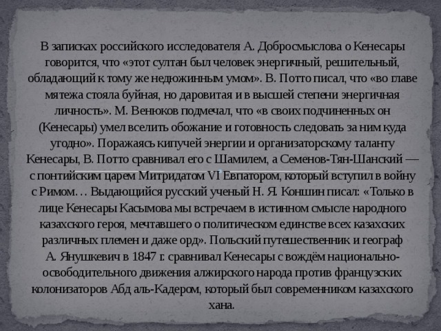 В записках российского исследователя А. Добросмыслова о Кенесары говорится, что «этот султан был человек энергичный, решительный, обладающий к тому же недюжинным умом». В. Потто писал, что «во главе мятежа стояла буйная, но даровитая и в высшей степени энергичная личность». М. Венюков подмечал, что «в своих подчиненных он (Кенесары) умел вселить обожание и готовность следовать за ним куда угодно». Поражаясь кипучей энергии и организаторскому таланту Кенесары, В. Потто сравнивал его с Шамилем, а Семенов-Тян-Шанский — с понтийским царем Митридатом VI Евпатором, который вступил в войну с Римом… Выдающийся русский ученый Н. Я. Коншин писал: «Только в лице Кенесары Касымова мы встречаем в истинном смысле народного казахского героя, мечтавшего о политическом единстве всех казахских различных племен и даже орд». Польский путешественник и географ А. Янушкевич в 1847 г. сравнивал Кенесары с вождём национально-освободительного движения алжирского народа против французских колонизаторов Абд аль-Кадером, который был современником казахского хана.