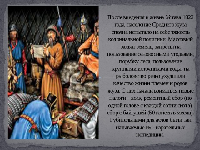 После введения в жизнь Устава 1822 года, население Среднего жуза сполна испытало на себе тяжесть колониальной политики. Массовый захват земель, запреты на пользование сенокосными угодьями, порубку леса, пользование крупными источниками воды, на рыболовство резко ухудшили качество жизни племен и родов жуза. С них начали взиматься новые налоги – ясак, ремонтный сбор (по одной голове с каждой сотни скота), сбор с байгушей (50 копеек в месяц). Губительными для аулов были так называемые и» - карательные экспедиции. 