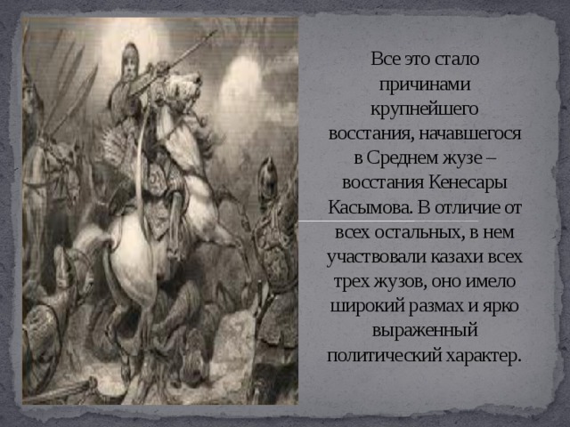 Все это стало причинами крупнейшего восстания, начавшегося в Среднем жузе – восстания Кенесары Касымова. В отличие от всех остальных, в нем участвовали казахи всех трех жузов, оно имело широкий размах и ярко выраженный политический характер.