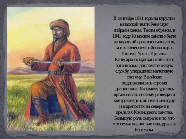 В сентябре 1841 года на курултае казахской знати Кенесары избрали ханом. Таким образом, в 1841 году Казахское ханство было на короткий срок восстановлено, за исключением районов вдоль Ишима, Урала, Иртыша. Кенесары создал ханский совет, организовал дипломатическую службу, упорядочил налоговую систему. В войсках поддерживалась строгая дисциплина. Касымову удалось организовать систему разведки и контрразведки, он имел агентуру и в крепостях на севере и в пределах Кокандского ханства. Большую роль сыграло и то, что его семья полностью поддержала Кенесары.