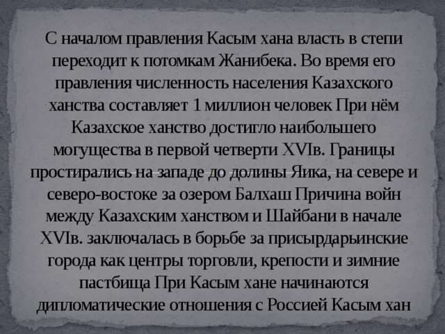 С началом правления Касым хана власть в степи переходит к потомкам Жанибека. Во время его правления численность населения Казахского ханства составляет 1 миллион человек При нём Казахское ханство достигло наибольшего могущества в первой четверти XVIв. Границы простирались на западе до долины Яика, на севере и северо-востоке за озером Балхаш Причина войн между Казахским ханством и Шайбани в начале XVIв. заключалась в борьбе за присырдарьинские города как центры торговли, крепости и зимние пастбища При Касым хане начинаются дипломатические отношения с Россией Касым хан