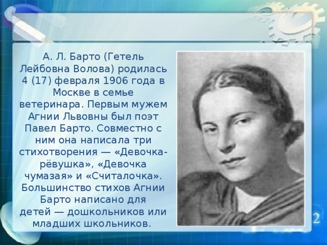 А. Л. Барто (Гетель Лейбовна Волова) родилась 4 (17) февраля 1906 года в Москве в семье ветеринара. Первым мужем Агнии Львовны был поэт Павел Барто. Совместно с ним она написала три стихотворения — «Девочка-рёвушка», «Девочка чумазая» и «Считалочка». Большинство стихов Агнии Барто написано для детей — дошкольников или младших школьников.