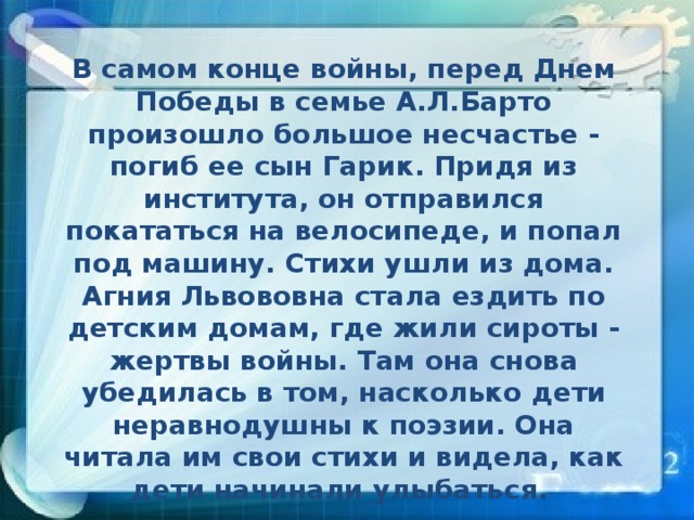 В самом конце войны, перед Днем Победы в семье А.Л.Барто произошло большое несчастье - погиб ее сын Гарик. Придя из института, он отправился покататься на велосипеде, и попал под машину. Стихи ушли из дома. Агния Львововна стала ездить по детским домам, где жили сироты - жертвы войны. Там она снова убедилась в том, насколько дети неравнодушны к поэзии. Она читала им свои стихи и видела, как дети начинали улыбаться.