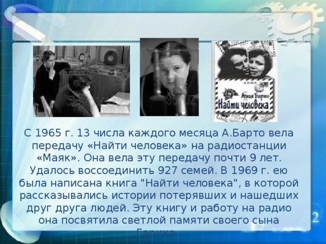 С 1965 г. 13 числа каждого месяца А.Барто вела передачу «Найти человека» на радиостанции «Маяк». Она вела эту передачу почти 9 лет. Удалось воссоединить 927 семей. В 1969 г. ею была написана книга 